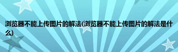 瀏覽器不能上傳圖片的解法(瀏覽器不能上傳圖片的解法是什么)