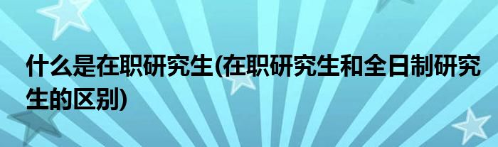 什么是在職研究生(在職研究生和全日制研究生的區(qū)別)