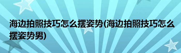 海邊拍照技巧怎么擺姿勢(海邊拍照技巧怎么擺姿勢男)