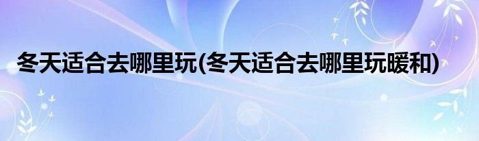 冬天適合去哪里玩(冬天適合去哪里玩暖和)