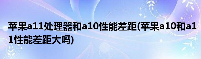 蘋(píng)果a11處理器和a10性能差距(蘋(píng)果a10和a11性能差距大嗎)