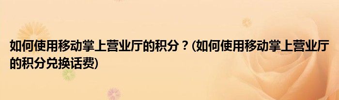 如何使用移動掌上營業(yè)廳的積分？(如何使用移動掌上營業(yè)廳的積分兌換話費(fèi))