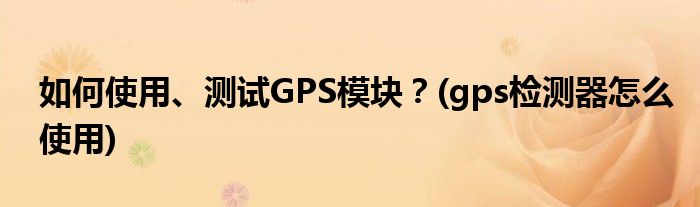 如何使用、測試GPS模塊？(gps檢測器怎么使用)