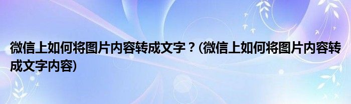 微信上如何將圖片內(nèi)容轉(zhuǎn)成文字？(微信上如何將圖片內(nèi)容轉(zhuǎn)成文字內(nèi)容)