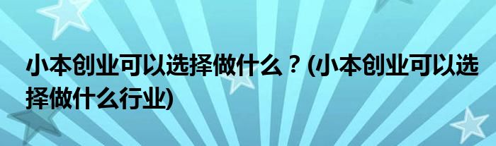 小本創(chuàng)業(yè)可以選擇做什么？(小本創(chuàng)業(yè)可以選擇做什么行業(yè))