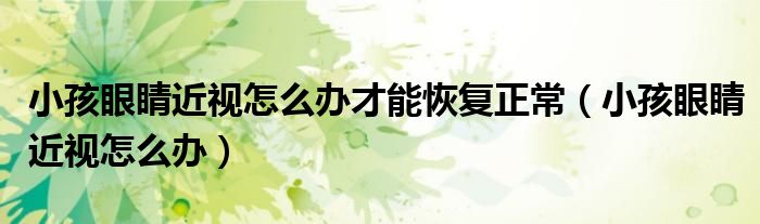 小孩眼睛近視怎么辦才能恢復(fù)正常（小孩眼睛近視怎么辦）