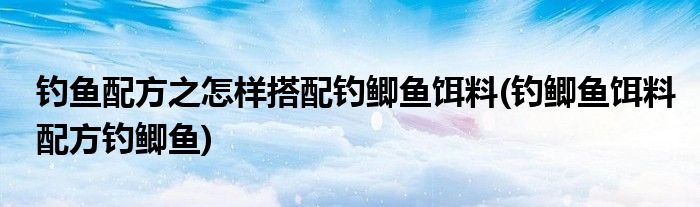 釣魚配方之怎樣搭配釣鯽魚餌料(釣鯽魚餌料配方釣鯽魚)