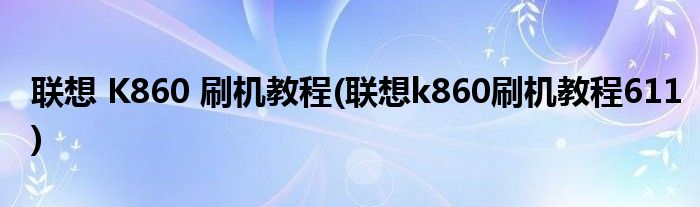 聯(lián)想 K860 刷機教程(聯(lián)想k860刷機教程611)