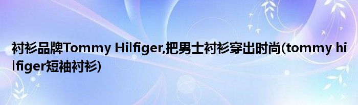 襯衫品牌Tommy Hilfiger,把男士襯衫穿出時尚(tommy hilfiger短袖襯衫)