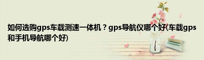 如何選購gps車載測速一體機？gps導航儀哪個好(車載gps和手機導航哪個好)