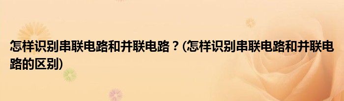 怎樣識(shí)別串聯(lián)電路和并聯(lián)電路？(怎樣識(shí)別串聯(lián)電路和并聯(lián)電路的區(qū)別)