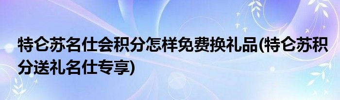 特侖蘇名仕會積分怎樣免費換禮品(特侖蘇積分送禮名仕專享)