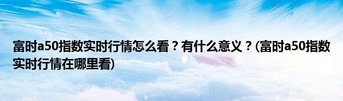 富時(shí)a50指數(shù)實(shí)時(shí)行情怎么看？有什么意義？(富時(shí)a50指數(shù)實(shí)時(shí)行情在哪里看)