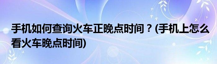 手機(jī)如何查詢火車正晚點時間？(手機(jī)上怎么看火車晚點時間)