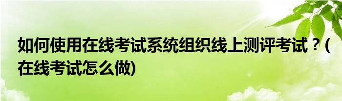 如何使用在線考試系統(tǒng)組織線上測評考試？(在線考試怎么做)