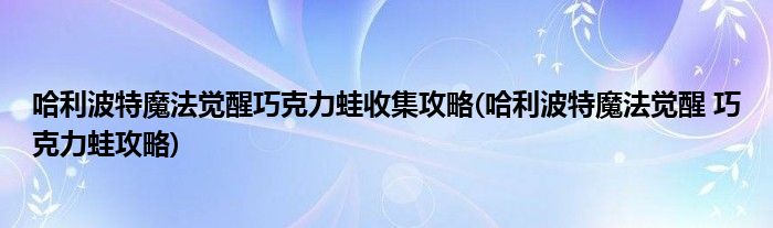 哈利波特魔法覺醒巧克力蛙收集攻略(哈利波特魔法覺醒 巧克力蛙攻略)