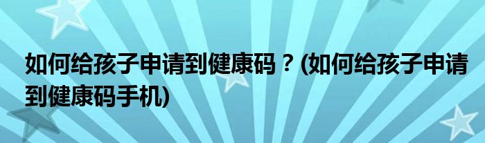 如何給孩子申請到健康碼？(如何給孩子申請到健康碼手機)