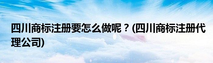 四川商標(biāo)注冊要怎么做呢？(四川商標(biāo)注冊代理公司)