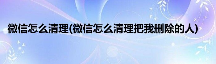 微信怎么清理(微信怎么清理把我刪除的人)