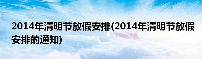 2014年清明節(jié)放假安排(2014年清明節(jié)放假安排的通知)