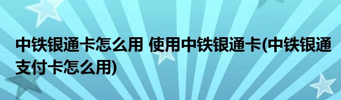 中鐵銀通卡怎么用 使用中鐵銀通卡(中鐵銀通支付卡怎么用)