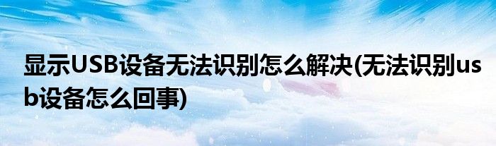 顯示USB設(shè)備無法識(shí)別怎么解決(無法識(shí)別usb設(shè)備怎么回事)