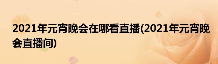 2021年元宵晚會(huì)在哪看直播(2021年元宵晚會(huì)直播間)