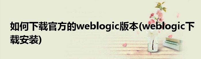 如何下載官方的weblogic版本(weblogic下載安裝)