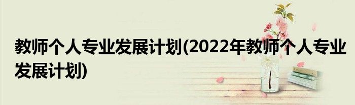 教師個(gè)人專業(yè)發(fā)展計(jì)劃(2022年教師個(gè)人專業(yè)發(fā)展計(jì)劃)