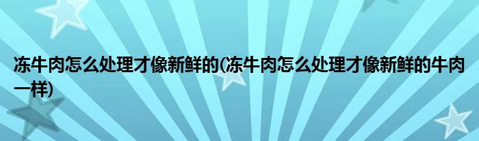 凍牛肉怎么處理才像新鮮的(凍牛肉怎么處理才像新鮮的牛肉一樣)