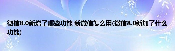 微信8.0新增了哪些功能 新微信怎么用(微信8.0新加了什么功能)