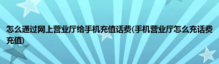 怎么通過網上營業(yè)廳給手機充值話費(手機營業(yè)廳怎么充話費充值)