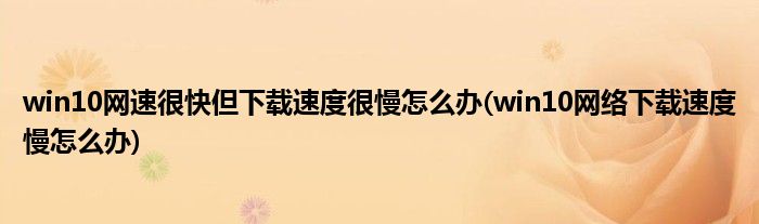 win10網(wǎng)速很快但下載速度很慢怎么辦(win10網(wǎng)絡(luò)下載速度慢怎么辦)