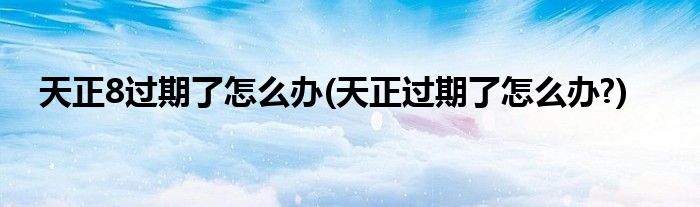 天正8過(guò)期了怎么辦(天正過(guò)期了怎么辦?)