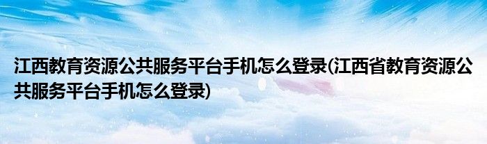 江西教育資源公共服務(wù)平臺手機怎么登錄(江西省教育資源公共服務(wù)平臺手機怎么登錄)