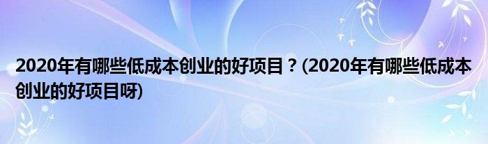 2020年有哪些低成本創(chuàng)業(yè)的好項(xiàng)目？(2020年有哪些低成本創(chuàng)業(yè)的好項(xiàng)目呀)