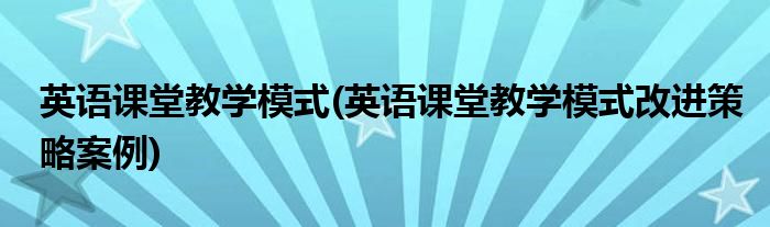 英語(yǔ)課堂教學(xué)模式(英語(yǔ)課堂教學(xué)模式改進(jìn)策略案例)