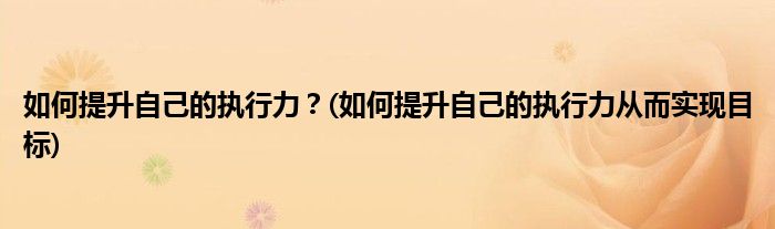 如何提升自己的執(zhí)行力？(如何提升自己的執(zhí)行力從而實現(xiàn)目標)