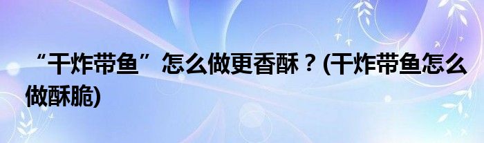 “干炸帶魚(yú)”怎么做更香酥？(干炸帶魚(yú)怎么做酥脆)