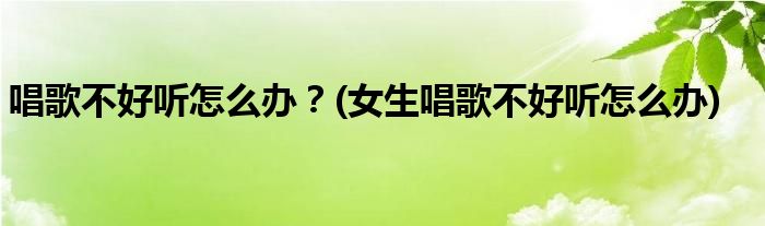 唱歌不好聽(tīng)怎么辦？(女生唱歌不好聽(tīng)怎么辦)