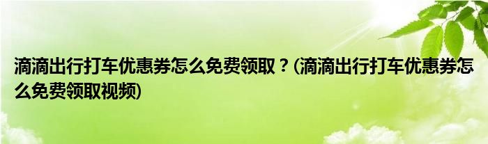 滴滴出行打車優(yōu)惠券怎么免費領(lǐng)??？(滴滴出行打車優(yōu)惠券怎么免費領(lǐng)取視頻)