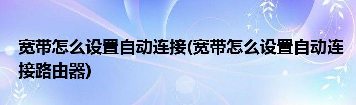 寬帶怎么設(shè)置自動(dòng)連接(寬帶怎么設(shè)置自動(dòng)連接路由器)