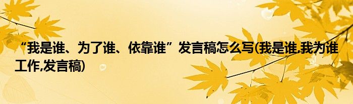 “我是誰、為了誰、依靠誰”發(fā)言稿怎么寫(我是誰,我為誰工作,發(fā)言稿)