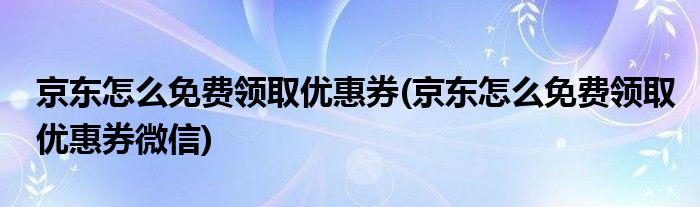 京東怎么免費領(lǐng)取優(yōu)惠券(京東怎么免費領(lǐng)取優(yōu)惠券微信)