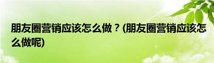 朋友圈營(yíng)銷應(yīng)該怎么做？(朋友圈營(yíng)銷應(yīng)該怎么做呢)