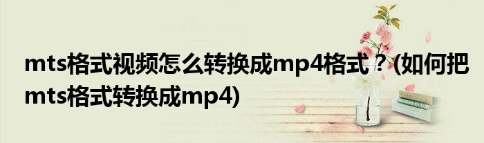 mts格式視頻怎么轉(zhuǎn)換成mp4格式？(如何把mts格式轉(zhuǎn)換成mp4)