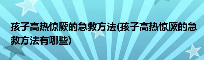 孩子高熱驚厥的急救方法(孩子高熱驚厥的急救方法有哪些)