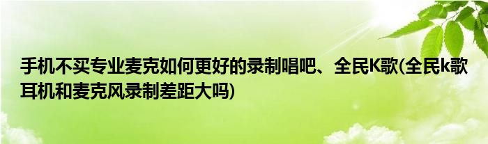 手機(jī)不買專業(yè)麥克如何更好的錄制唱吧、全民K歌(全民k歌耳機(jī)和麥克風(fēng)錄制差距大嗎)