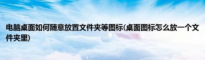 電腦桌面如何隨意放置文件夾等圖標(桌面圖標怎么放一個文件夾里)