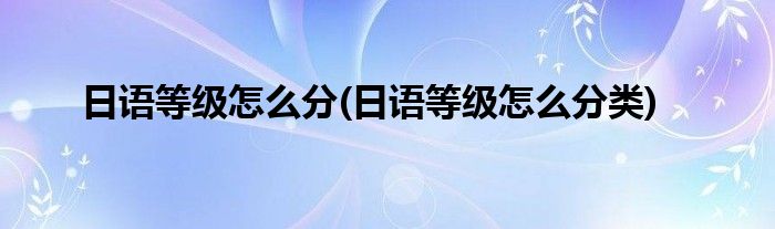 日語等級(jí)怎么分(日語等級(jí)怎么分類)